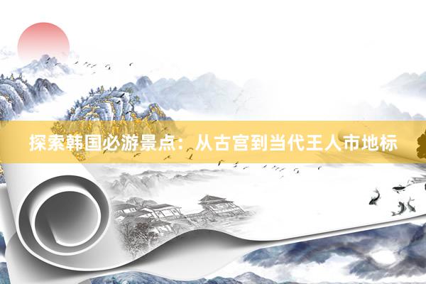 探索韩国必游景点：从古宫到当代王人市地标